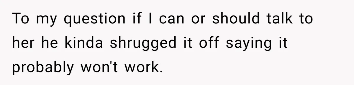 To my question if I can or should talk to her he kinda shrugged it off saying it probably won't work.