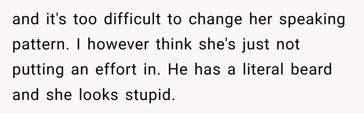 and it's too difficult to change her speaking pattern. I however think she's just not putting an effort in. He has a literal beard and she looks stupid.