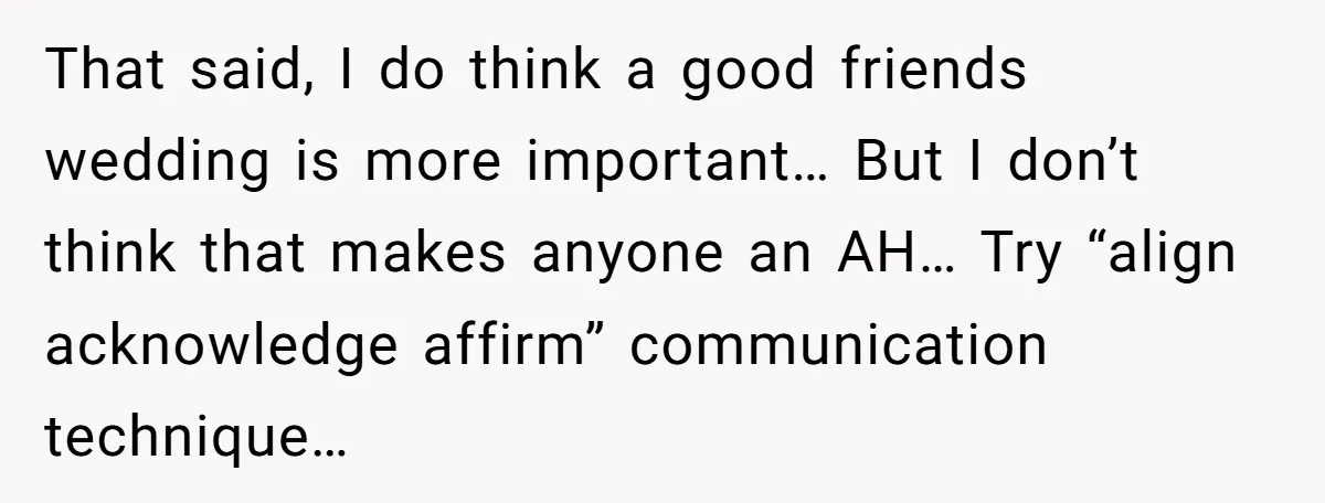 That said, I do think a good friends wedding is more important… But I don’t think that makes anyone an AH… Try “align acknowledge affirm” communication technique…