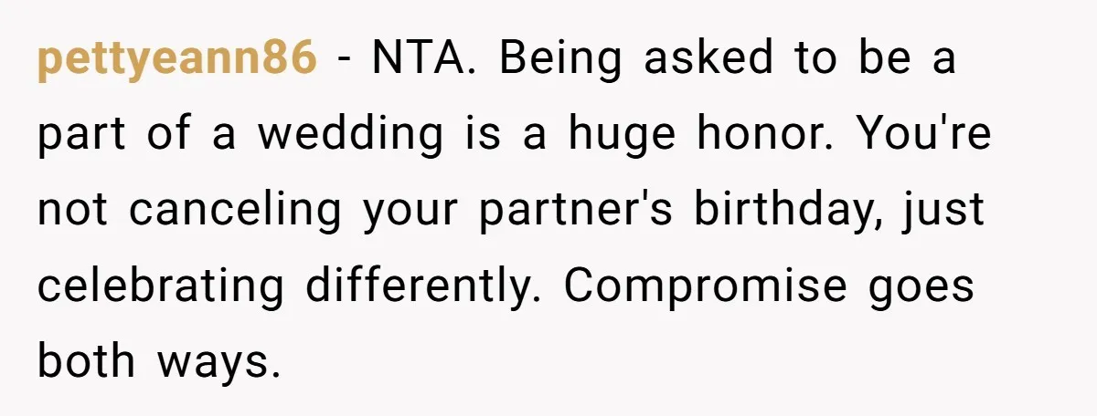 pettyeann86 − NTA. Being asked to be a part of a wedding is a huge honor. You're not canceling your partner's birthday, just celebrating differently. Compromise goes both ways.