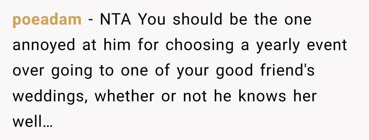 poeadam − NTA You should be the one annoyed at him for choosing a yearly event over going to one of your good friend's weddings, whether or not he knows...