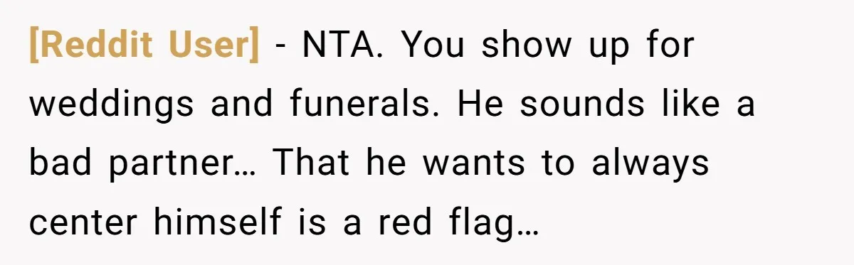 [Reddit User] − NTA. You show up for weddings and funerals. He sounds like a bad partner… That he wants to always center himself is a red flag…