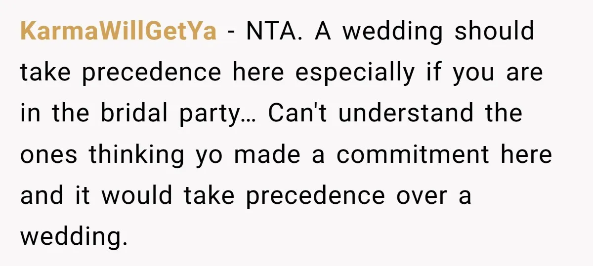 KarmaWillGetYa − NTA. A wedding should take precedence here especially if you are in the bridal party… Can't understand the ones thinking yo made a commitment here and it would...