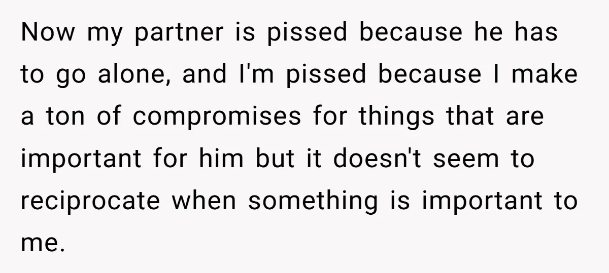 Now my partner is pissed because he has to go alone, and I'm pissed because I make a ton of compromises for things that are important for him but it...