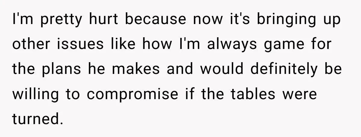 I'm pretty hurt because now it's bringing up other issues like how I'm always game for the plans he makes and would definitely be willing to compromise if the tables...