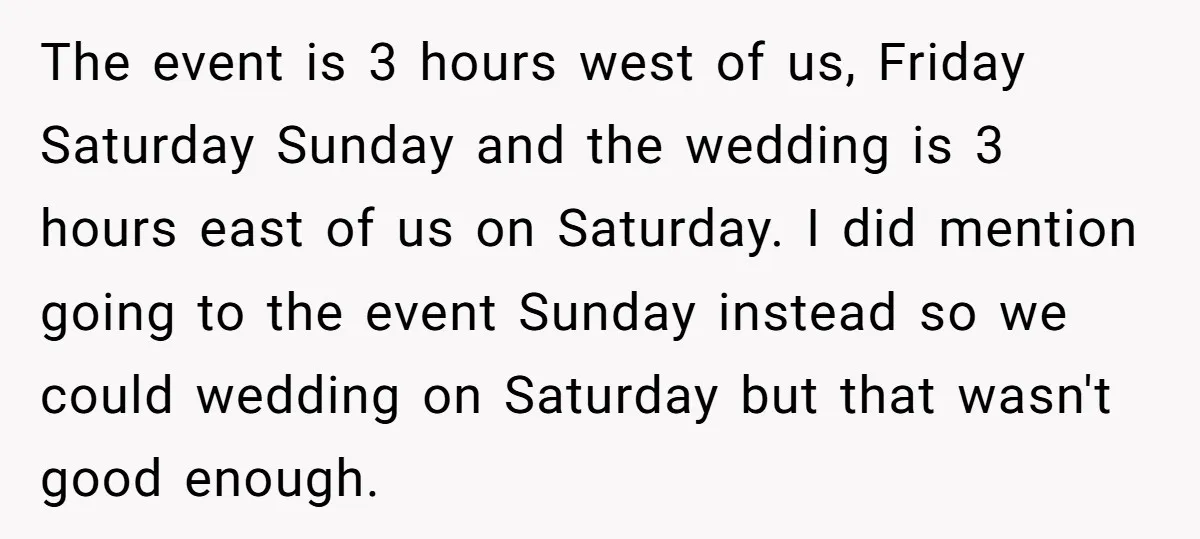 The event is 3 hours west of us, Friday Saturday Sunday and the wedding is 3 hours east of us on Saturday. I did mention going to the event Sunday...