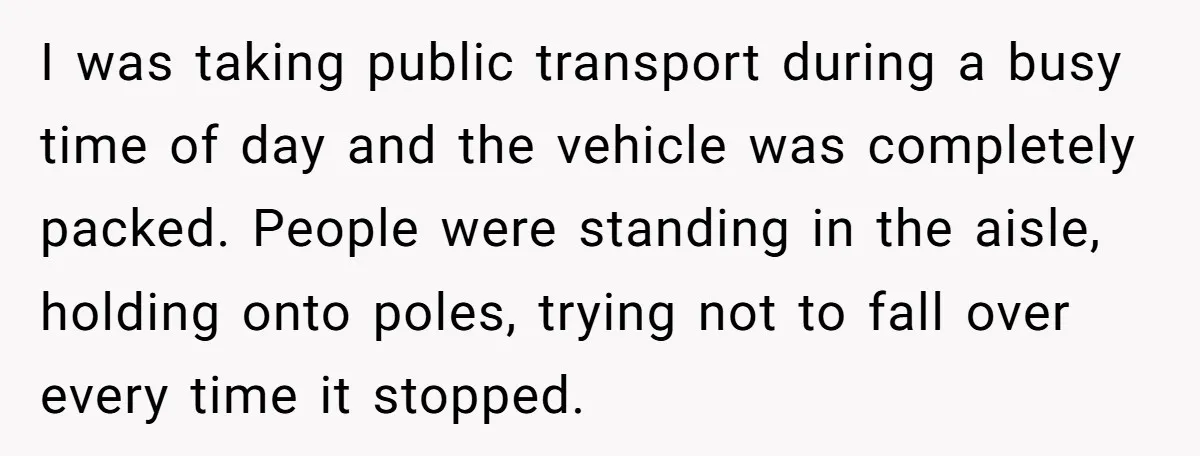 I was taking public transport during a busy time of day and the vehicle was completely packed. People were standing in the aisle, holding onto poles, trying not to fall...