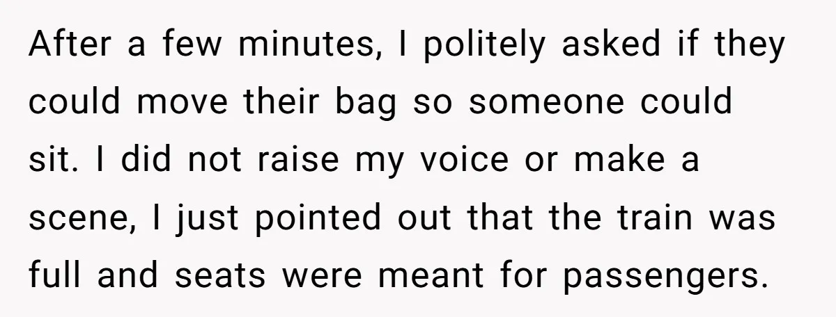 After a few minutes, I politely asked if they could move their bag so someone could sit. I did not raise my voice or make a scene, I just pointed...