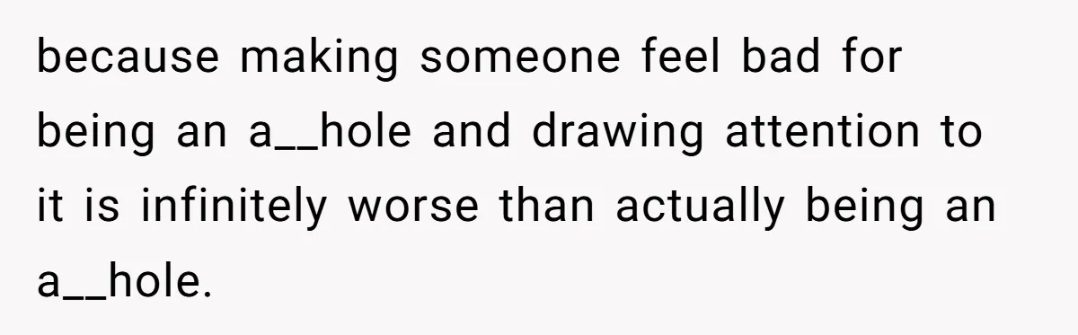 because making someone feel bad for being an a__hole and drawing attention to it is infinitely worse than actually being an a__hole.