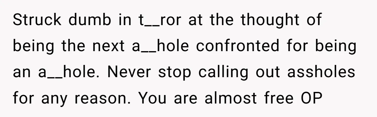 Struck dumb in t__ror at the thought of being the next a__hole confronted for being an a__hole. Never stop calling out assholes for any reason. You are almost free OP