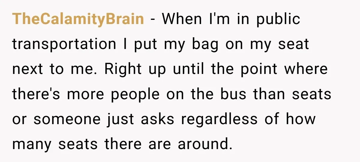 TheCalamityBrain − When I'm in public transportation I put my bag on my seat next to me. Right up until the point where there's more people on the bus than...