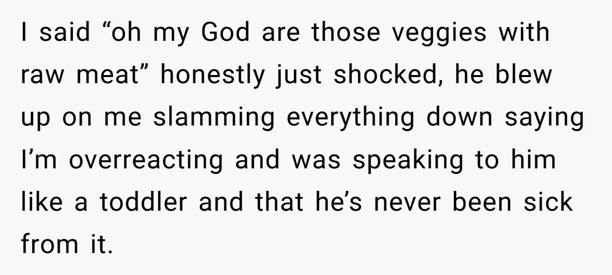I said “oh my God are those veggies with raw meat” honestly just shocked, he blew up on me slamming everything down saying I’m overreacting and was speaking to him...