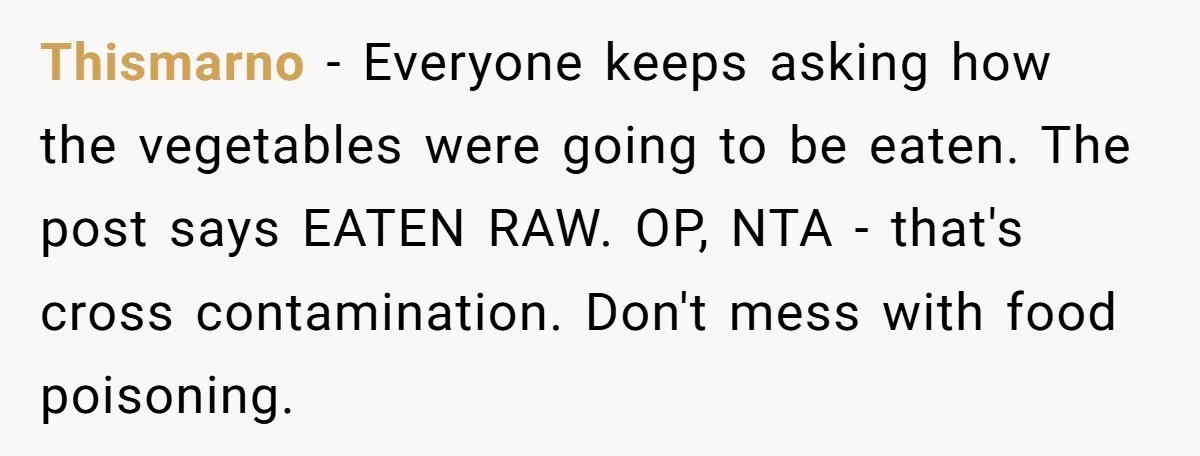 Thismarno − Everyone keeps asking how the vegetables were going to be eaten. The post says EATEN RAW. OP, NTA - that's cross contamination. Don't mess with food poisoning.