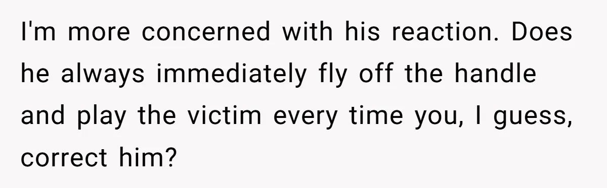 I'm more concerned with his reaction. Does he always immediately fly off the handle and play the victim every time you, I guess, correct him?