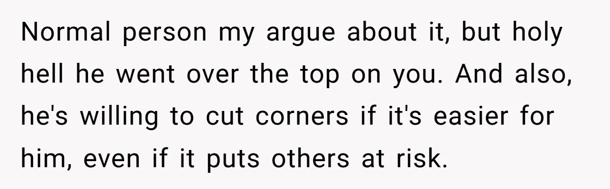 Normal person my argue about it, but holy hell he went over the top on you. And also, he's willing to cut corners if it's easier for him, even if...
