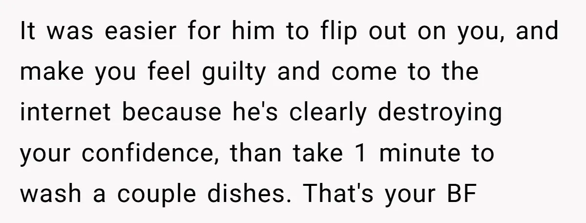It was easier for him to flip out on you, and make you feel guilty and come to the internet because he's clearly destroying your confidence, than take 1 minute...