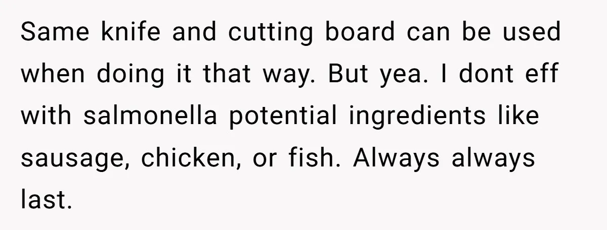 Same knife and cutting board can be used when doing it that way. But yea. I dont eff with salmonella potential ingredients like sausage, chicken, or fish. Always always last.