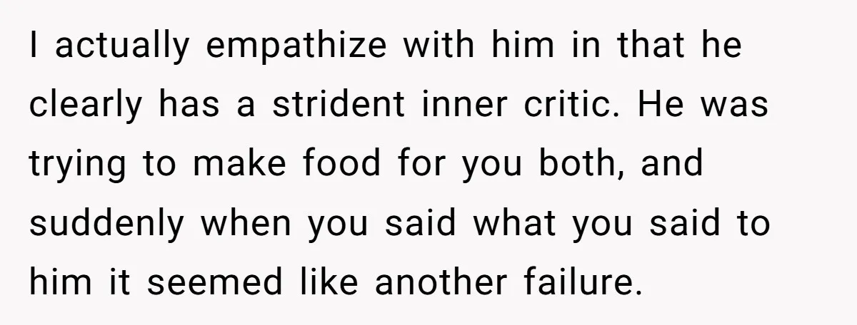 I actually empathize with him in that he clearly has a strident inner critic. He was trying to make food for you both, and suddenly when you said what you...