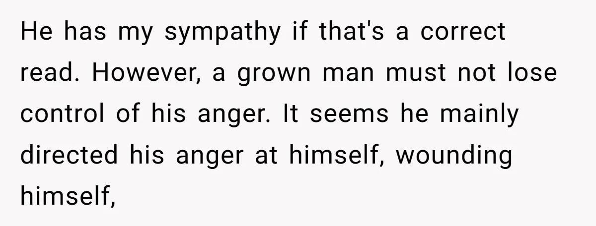 He has my sympathy if that's a correct read. However, a grown man must not lose control of his anger. It seems he mainly directed his anger at himself, wounding...