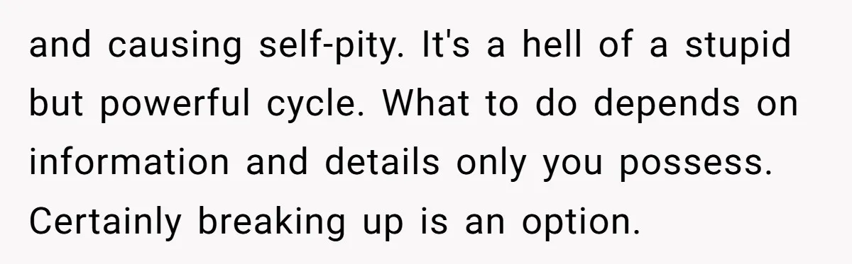 and causing self-pity. It's a hell of a stupid but powerful cycle. What to do depends on information and details only you possess. Certainly breaking up is an option.