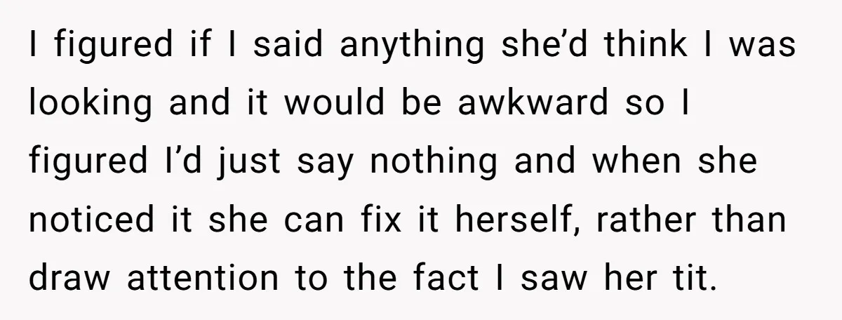 I figured if I said anything she’d think I was looking and it would be awkward so I figured I’d just say nothing and when she noticed it she can...