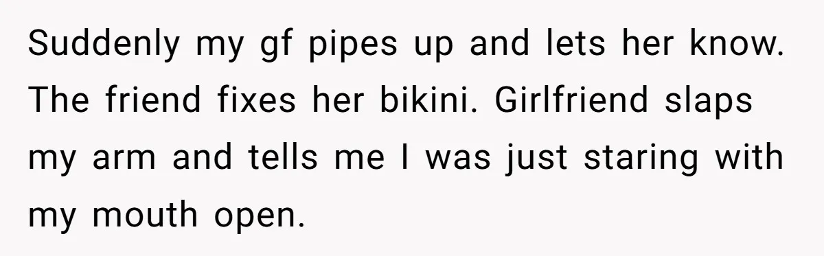 Suddenly my gf pipes up and lets her know. The friend fixes her bikini. Girlfriend slaps my arm and tells me I was just staring with my mouth open.