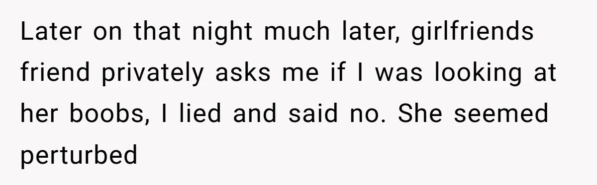 Later on that night much later, girlfriends friend privately asks me if I was looking at her boobs, I lied and said no. She seemed perturbed