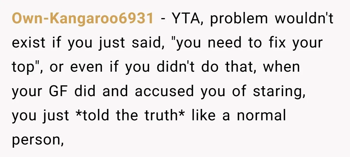 Own-Kangaroo6931 − YTA, problem wouldn't exist if you just said, "you need to fix your top", or even if you didn't do that, when your GF did and accused you...