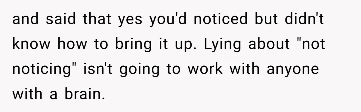 and said that yes you'd noticed but didn't know how to bring it up. Lying about "not noticing" isn't going to work with anyone with a brain.