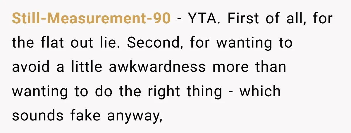 Still-Measurement-90 − YTA. First of all, for the flat out lie. Second, for wanting to avoid a little awkwardness more than wanting to do the right thing - which sounds...