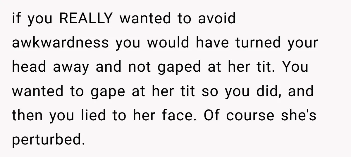 if you REALLY wanted to avoid awkwardness you would have turned your head away and not gaped at her tit. You wanted to gape at her tit so you did,...