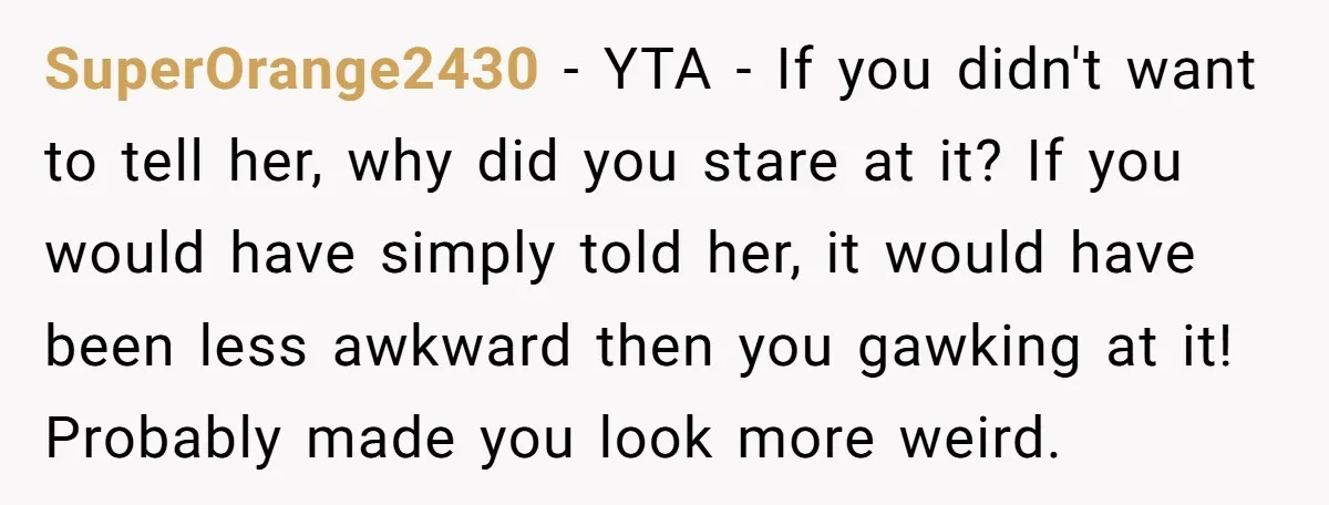 SuperOrange2430 − YTA - If you didn't want to tell her, why did you stare at it? If you would have simply told her, it would have been less awkward...