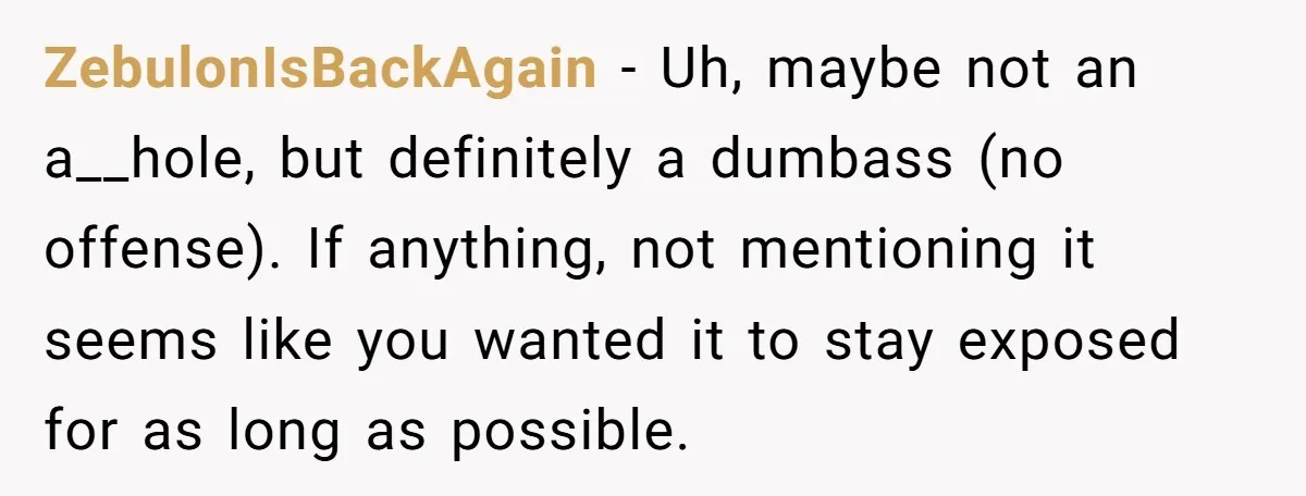 ZebulonIsBackAgain − Uh, maybe not an a__hole, but definitely a dumbass (no offense). If anything, not mentioning it seems like you wanted it to stay exposed for as long as...