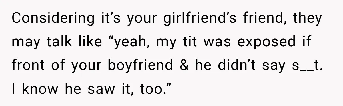 Considering it’s your girlfriend’s friend, they may talk like “yeah, my tit was exposed if front of your boyfriend & he didn’t say s__t. I know he saw it, too.”