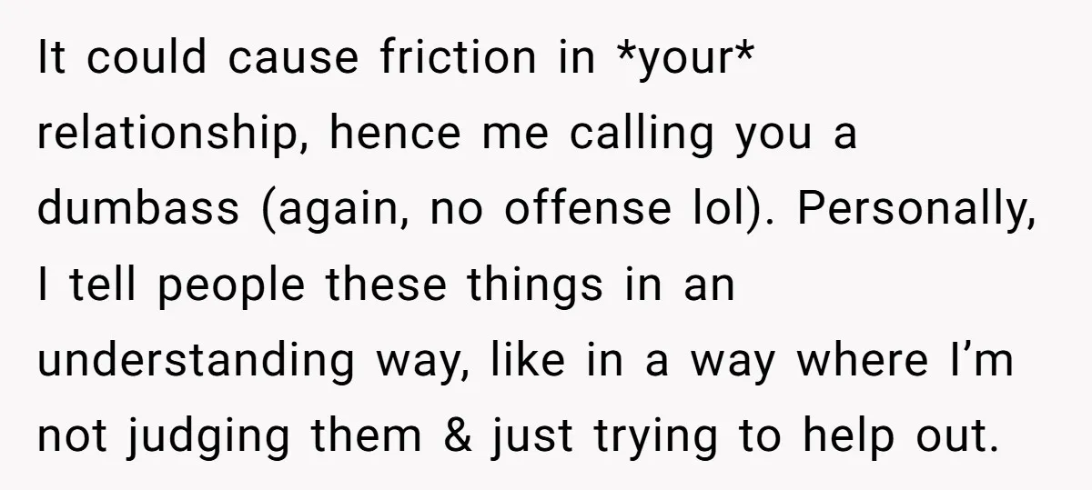 It could cause friction in *your* relationship, hence me calling you a dumbass (again, no offense lol). Personally, I tell people these things in an understanding way, like in a...
