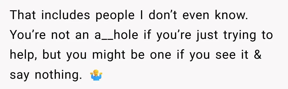 That includes people I don’t even know. You’re not an a__hole if you’re just trying to help, but you might be one if you see it & say nothing. 🤷‍♂️