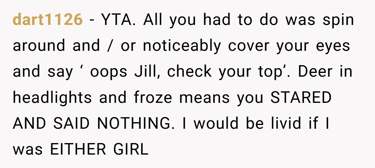 dart1126 − YTA. All you had to do was spin around and / or noticeably cover your eyes and say ‘ oops Jill, check your top’. Deer in headlights and...