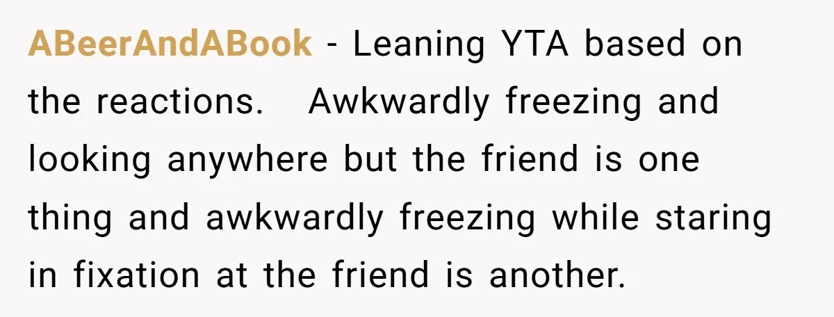ABeerAndABook − Leaning YTA based on the reactions. Awkwardly freezing and looking anywhere but the friend is one thing and awkwardly freezing while staring in fixation at the friend is...
