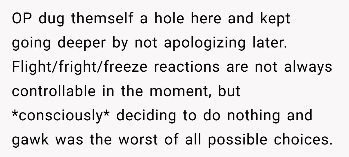 OP dug themself a hole here and kept going deeper by not apologizing later. Flight/fright/freeze reactions are not always controllable in the moment, but *consciously* deciding to do nothing and...