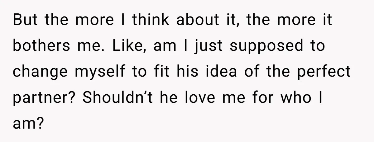 But the more I think about it, the more it bothers me. Like, am I just supposed to change myself to fit his idea of the perfect partner? Shouldn’t he...