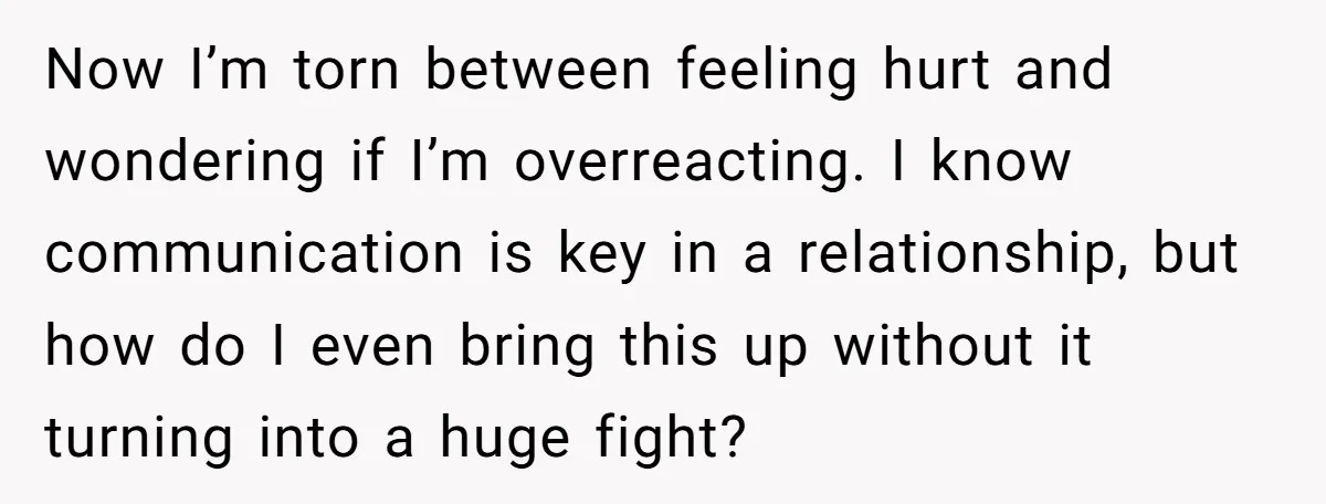 Now I’m torn between feeling hurt and wondering if I’m overreacting. I know communication is key in a relationship, but how do I even bring this up without it turning...