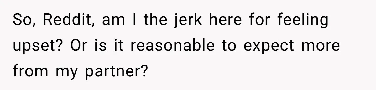 So, Reddit, am I the jerk here for feeling upset? Or is it reasonable to expect more from my partner?