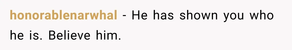 honorablenarwhal − He has shown you who he is. Believe him.