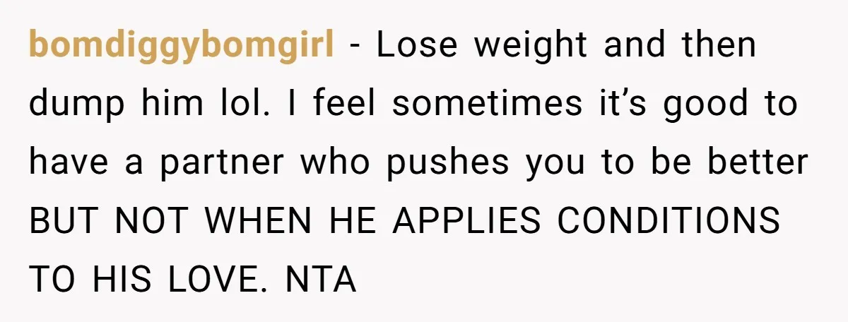 bomdiggybomgirl − Lose weight and then dump him lol. I feel sometimes it’s good to have a partner who pushes you to be better BUT NOT WHEN HE APPLIES CONDITIONS...
