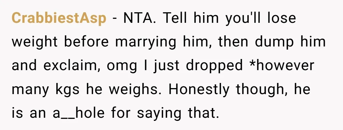 CrabbiestAsp − NTA. Tell him you'll lose weight before marrying him, then dump him and exclaim, omg I just dropped *however many kgs he weighs. Honestly though, he is an...