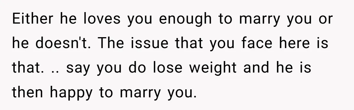 Either he loves you enough to marry you or he doesn't. The issue that you face here is that. .. say you do lose weight and he is then happy...