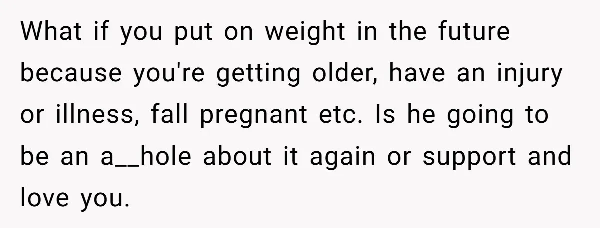What if you put on weight in the future because you're getting older, have an injury or illness, fall pregnant etc. Is he going to be an a__hole about it...