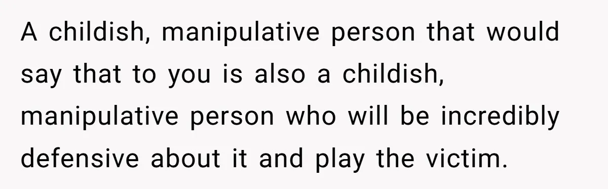 A childish, manipulative person that would say that to you is also a childish, manipulative person who will be incredibly defensive about it and play the victim.