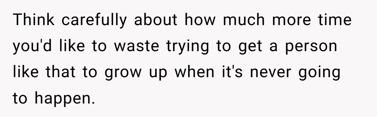 Think carefully about how much more time you'd like to waste trying to get a person like that to grow up when it's never going to happen.