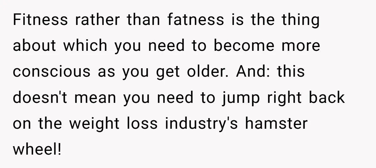 Fitness rather than fatness is the thing about which you need to become more conscious as you get older. And: this doesn't mean you need to jump right back on...